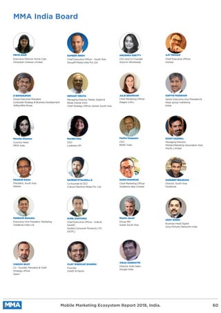 MMA India Board
Mobile Marketing Ecosystem Report 2018, India. 60
VIKAS AGNIHOTRI
Director, India Sales
Google India
SAMEER SINGH
Chief Executive Officer - South Asia
GroupM Media India Pvt Ltd.
SANDEEP BHUSHAN
Director, South Asia
Facebook
D SHIVAKUMAR
Group Executive President
Corporate Strategy & Business Development
Aditya Birla Group
ROHIT DADWAL
Managing Director,
Mobile Marketing Association Asia
Paciﬁc Limited
JULIE BRAMHAM
Chief Marketing Officer
Diageo (USL)
SUNIL KARTARIA
Chief Executive Officer - India &
SAARC
Godrej Consumer Products LTD.
(GCPL)
PRIYA NAIR
Executive Director, Home Care
Hindustan Unilever Limited
SAMEER PITALWALLA
Co-founder & CEO
Culture Machine Media Pvt. Ltd.
UDAY SODHI
Business Head Digital
Sony Pictures Networks India
Moneka Khurana
Country Head
MMA India
Nandini Dias
CEO
Lodestar UM
Shams Jasani
Group MD
Isobar South Asia
Siddharth Banerjee
Executive Vice President, Marketing
Vodafone India Ltd.
Partho Dasgupta
CEO
BARC India
SASHI SHANKAR
Chief Marketing Officer
Vodafone Idea Limited
VIJAY SHEKKAR SHARMA
Founder
One97 & Paytm
ANUSHKA SHETTY
CEO and Co Founder
Autumn Worldwide
PRASUN BASU
President, South Asia
Nielsen
VINODH BHAT
Co - founder, President & Chief
Strategy officer
Saavn
AJIT MOHAN
Chief Executive Officer,
Hotstar
HEMANT MEHTA
Managing Director, Media, Digital &
Retail, Kantar Imrb
Chief Strategy Officer, Kantar, South Asia
KARTHI MARSHAN
Senior Executive Vice President &
head, group marketing
kotak
 