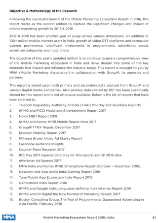 Objective & Methodology of the Research
Following the successful launch of the Mobile Marketing Ecosystem Report in 2016, this
report marks as the second edition to capture the signiﬁcant changes and impact of
mobile marketing growth in 2017 & 2018
2017 & 2018 has been another year of surge across various dimensions, an addition of
100+ million mobile internet users in India, growth of video OTT platforms and vernacular
gaining prominence, signiﬁcant investments in programmatic advertising across
advertiser categories and much more.
The objective of this year’s updated edition is to continue to give a comprehensive view
of the mobile marketing ecosystem in India and delve deeper into some of the key
elements that impact and inﬂuence the industry today. This report is brought to you by
MMA (Mobile Marketing Association) in collaboration with GroupM, its agencies and
partners.
This report is based upon both primary and secondary data sourced from GroupM and
various digital media companies. Also primary data shared by IDC has been speciﬁcally
shared for this report and is not otherwise available. Below is the list of reports that have
been referred to:
1. Telecom Regulatory Authority of India (TRAI) Monthly and Quarterly Reports
2. KPMG and FICCI Media and Entertainment Report 2017
3. Nokia MBIT Report 2018
4. IAMAI and Kantar IMRB Mobile Report India 2017
5. GroupM TYNY Report, December 2017
6. Ericsson Mobility Report 2017
7. Millward Brown Video Ad Clarity Report
8. Facebook Audience Insights
9. Counter Point Research 2017
10. IDC May 2017 (special data only for this report) and Q1 2018 data
11. eMarketer Ad Spends 2017
12. MMA India and Kantar IMRB Smartphone Report (October – December 2016)
13. Nasscom and App Annie India Gaming Report 2016
14. Tune Mobile App Ecosystem India Report 2016
15. Gamesbond India Report 2016
16. KPMG and Google India Languages deﬁning India Internet Report 2016
17. KPMG and CII Digital the New Normal of Marketing Report, 2017
18. Boston Consulting Group, The Rise of Programmatic Guaranteed Advertising in
Asia-Paciﬁc, February 2018
Mobile Marketing Ecosystem Report 2018, India. 61
 