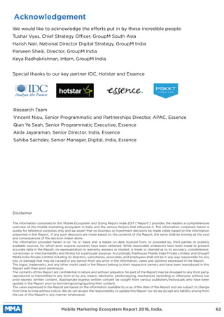 Acknowledgement
We would like to acknowledge the efforts put in by these incredible people:
Tushar Vyas, Chief Strategy Officer, GroupM South Asia
Harish Nair, National Director Digital Strategy, GroupM India
Parveen Sheik, Director, GroupM India
Keya Radhakrishnan, Intern, GroupM India
Special thanks to our key partner IDC, Hotstar and Essence
Research Team
Vincent Niou, Senior Programmatic and Partnerships Director, APAC, Essence
Qian Ye Seah, Senior Programmatic Executive, Essence
Akila Jayaraman, Senior Director, India, Essence
Sahiba Sachdev, Senior Manager, Digital, India, Essence
Disclaimer
The information contained in this Mobile Ecosystem and Sizing Report India 2017 (“Report”) provides the readers a comprehensive
overview of the mobile marketing ecosystem in India and the various factors that inﬂuence it. The information contained herein is
purely for reference purposes only and we assert that no business or investment decisions be made solely based on the information
presented in the Report. If any such decisions are made based on the contents of the Report, the same shall be entirely at the cost
and consequences of the decision maker alone.
The information provided herein is on "as is" basis and is based on data sourced from, or provided by, third parties or publicly
available sources, for which prior express consents have been obtained. While reasonable endeavors have been made to present
accurate data in the Report, no representation or warranty, express or implied, is made or claimed as to its accuracy, completeness,
correctness or merchantability and ﬁtness for a particular purpose. Accordingly, Madhouse Mobile India Private Limited, and GroupM
Media India Private Limited including its directors, subsidiaries, associates, and employees shall not be in any way responsible for any
loss or damage that may be caused to any person from any error in the information, views and opinions expressed in the Report.
The logos, trademarks, and any other marks used in the Report belong to their respective owners and have been reproduced in this
Report with their prior permission.
The contents of this Report are conﬁdential in nature and without prejudice. No part of the Report may be divulged to any third party,
reproduced or transmitted in any form or by any means, electronic, photocopying, mechanical, recording or otherwise without our
prior express written consent. Appropriate express written consent be sought from various publishers/individuals who have been
quoted in the Report prior to borrowing/using/quoting their content.
The views expressed in the Report are based on the information available to us as of the date of the Report and are subject to change
from time to time without notice. We do not accept the responsibility to update this Report nor do we accept any liability arising from
the use of this Report in any manner whatsoever.
Mobile Marketing Ecosystem Report 2018, India. 62
 
