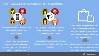 OPORTUNIDADES PARAANUNCIANTES Y PUBLISHERS
66
TODOS  USAN  MAS  EL  MOBILE  CON  
UN  USO  MAS  COMPELTO  Y  
SOFISTICADO.
WWW
EL  CRECIMIENTO  CONSTANTE  DEL  
USO  DE  LOS  DISPOSITIVOS  
MOVILES  PRESENTA  UNA  GRAN  
OPORTUNIDAD  PARA  EL  NEGOCIO  
DEL  ECOMMERCE
ES  UN  MEDIO    QUE  PRESENTA  UN  
GRAN  DESAFIO  PARA  LLAMARLE  
LA  ATENCION  AL  TARGET.
AUMENTAR  LA  INVERSION  EN  
MOBILE  APROVECHANDO  LA  
MAYOR    CANTIDA  DE  VEHICULOS  
PARA  LLEGAR  A  ELLOS.
SERA  IMPORTANTE  CONOCER    A  LA  
AUDIENCIA,  AJUSTANDO  LA  ESTRATEGIA  
DIGITAL.  
HAY  QUE  FACILITARLE  AL  USUARIO  
LA  TAREA  DE  LA    COMPRA  YA  SEA  
EN  TIEMPO,  ENERGIA  Y  DINERO
 