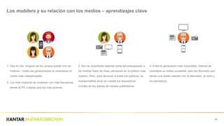 1. Hoy  en  día,  ninguno  de  los  grupos  puede  vivir  sin  
Internet  – todas  las  generaciones  la  consideran  el  
medio  más  indispensable;;
2. Los  más  maduros  se  conectan  con  más  frecuencia  
desde  la  PC  o  laptop  que  los  más  jóvenes.
68
Los  mobilers y  su  relación  con  los  medios  – aprendizajes  clave
3. Aún  es  importante  destinar  parte  del  presupuesto  a  
los  medios  fuera  de  línea,  pensando  en  el  público  más  
maduro.  Pero,  para  alcanzar  a  todos  los  públicos,  es  
imprescindible  tener  en  cuenta  los  dispositivos  
móviles  en  los  planes  de  medios  publicitarios.
4.  Entre  la  generación  más  conectada,  Internet  se  
considera  un  medio  accesible,  pero  los  Boomers  aún  
tienen  una  fuerte  relación  con  la  televisión,  al  radio  y  
los  periódicos.
WWW
 