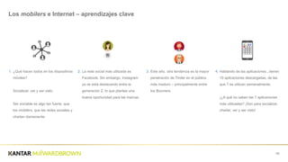 1. ¿Qué  hacen  todos  en  los  dispositivos  
móviles?  
Socializar,  ver  y  ser  visto  
Ser  sociable  es  algo  tan  fuerte,  que  
los  mobilers,  que  las  redes  sociales  y  
charlan  diariamente.  
69
Los  mobilers  e  Internet  – aprendizajes  clave
2. La  rede  social  más  utilizada  es  
Facebook.  Sin  embargo,  Instagram  
ya  se  está  destacando  entre  la  
generación  Z,  lo  que  plantea  una  
buena  oportunidad  para  las  marcas.
3. Este  año,  otra  tendencia  es  la  mayor  
penetración  de  Tinder  en  el  público  
más  maduro  – principalmente  entre  
los  Boomers
4. Hablando  de  las  aplicaciones...tienen  
10  aplicaciones  descargadas,  de  las  
que  7  se  utilizan  semanalmente.            
¡¿A  qué  no  saben  las  7  aplicaciones  
más  utilizadas?  ¡Son  para  socializar,  
charlar,  ver  y  ser  visto!
 