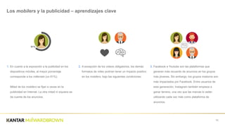 1. En  cuanto  a  la  exposición  a  la  publicitad  en  los  
dispositivos  móviles,  el  mayor  porcentaje  
corresponde  a  los  Millenials  (un  61%).
Mitad  de  los  mobilers  se  fijan  a  veces  en  la  
publicidad  en  Internet.  La  otra  mitad  ni  siquiera  se  
da  cuenta  de  los  anuncios.
70
Los  mobilers  y  la  publicidad  – aprendizajes  clave
2. Excepto  por  los  videos  impositivos,  los  demás  
formatos  de  video  tienen  la  chance  de  impactar  
positivamente  los  mobilers.
3. Facebook  e  Youtube  son  las  plataformas  que  
generan  más  recuerdo  de  anuncios  en  los  grupos  
más  jóvenes.  Sin  embargo,  los  grupos  maduros  son  
más  impactados  por  Facebook.  Entre  usuarios  de  
esta  generación,  Instagram  también  empieza  a  
ganar  terreno,  una  vez  que  las  marcas  lo  están  
utilizando  cada  vez  más  como  plataforma  de  
anuncios.
61%
 
