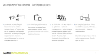 1. Actualmente,  las  marcas  logran  
relacionarse  con  los  mobilers a  
través  de  Youtube    y  Facebook,  que  
son  los  canales  con  más  visibilidad  
de  anuncios.  Sin  embargo,  Instagram  
se  presenta  como  una  buena  
oportunidad  para  que  las  marcas  se  
dirijan  a  la  generación  Z.
71
Los  mobilers  y  las  compras  – aprendizajes  clave
2. Las  marcas  que  generan  visitas  a  
sus  anuncios son  las  que  tienen  
mayor  presencia  en  línea,  con  un  
gran  atractivo  basado  en  el  comercio  
electrónico/minorista
3. Se  accede  más  a  los  sitios  web  que  a  
las  aplicaciones  a  la  hora  de  
investigar  precios  y  realizar  compras.  
Aunque  se  realicen  desde  el  móvil,  
parte  de  la  muestra  finaliza  la  compra  
desde  la  PC,  por  su  mejor  
visualización  y  comodidad  en  el  
llenado  de  formularios.
4. Las  categorías  que  más  se  buscan  
son:  teléfonos  celulares,  informática,  
electrodomésticos  y  billetes  de  
viaje/alojamiento.  
El  canal  de  compra  en  el  que  más  se  
realizan  transacciones  es  Mercado  
Libre  (un  89%).
 