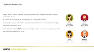 2
Objetivos do estudo
A MMA tem por objetivo fortalecer seu posicionamento junto aos seus associados gerando
informações úteis e,
ao mesmo tempo, entender as oportunidades de mercado para mobile.
Com isso, buscam por informações que ajudem a entender o comportamento destes targets,
suas preferências e seu perfil.
Assim a amostra total de 804 entrevistas foi dividida em sub amostras com aproximadamente
200 casos cada, da seguinte forma:
GER Z
entrevistados
de 14 a 24 anos
GER Y
entrevistados
de 25 a 34 anos
GER X
entrevistados
de 35 a 44 anos
BOOMERS
entrevistados
de 45 a 55 anos
 