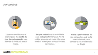 61
CONCLUSÕES
Leve em consideração a
diferença do momento de
vida de cada geração para
aterrizar o conteúdo da sua
marca.
Adapte e otimize sua criatividade
para cada plataforma/canal. Até no
mobile temos canais muito diferentes
entre si. A atenção e o mood não são
os mesmos.
Avalie a performance da
sua campanhas, pré teste
sua criatividade para
otimizar o seu investimento
no Digital
 