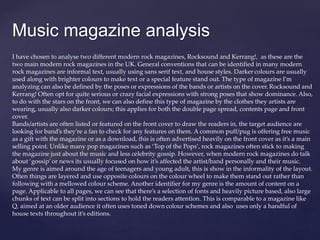 {
Music magazine analysis
I have chosen to analyse two different modern rock magazines, Rocksound and Kerrang!, as these are the
two main modern rock magazines in the UK. General conventions that can be identified in many modern
rock magazines are informal text, usually using sans serif text, and house styles. Darker colours are usually
used along with brighter colours to make text or a special feature stand out. The type of magazine I’m
analyzing can also be defined by the poses or expressions of the bands or artists on the cover. Rocksound and
Kerrang! Often opt for quite serious or crazy facial expressions with strong poses that show dominance. Also,
to do with the stars on the front, we can also define this type of magazine by the clothes they artists are
wearing, usually also darker colours; this applies for both the double page spread, contents page and front
cover.
Bands/artists are often listed or featured on the front cover to draw the readers in, the target audience are
looking for band’s they’re a fan to check for any features on them. A common puff/pug is offering free music
as a gift with the magazine or as a download, this is often advertised heavily on the front cover as it’s a main
selling point. Unlike many pop magazines such as ‘Top of the Pops’, rock magazines often stick to making
the magazine just about the music and less celebrity gossip. However, when modern rock magazines do talk
about ‘gossip’ or news its usually focused on how it’s affected the artist/band personally and their music.
My genre is aimed around the age of teenagers and young adult, this is show in the informality of the layout.
Often things are layered and use opposite colours on the colour wheel to make them stand out rather than
following with a mellowed colour scheme. Another identifier for my genre is the amount of content on a
page. Applicable to all pages, we can see that there’s a selection of fonts and heavily picture based, also large
chunks of text can be split into sections to hold the readers attention. This is comparable to a magazine like
Q, aimed at an older audience it often uses toned down colour schemes and also uses only a handful of
house texts throughout it’s editions.
 