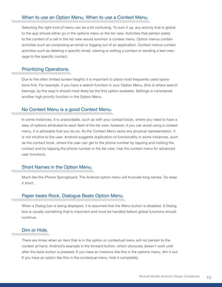 When to use an Option Menu. When to use a Context Menu.

Selecting the right kind of menu can be a bit confusing. To sum it up, any activity that is global
to the app should either go in the options menu or the list view. Activities that pertain solely
to the content of a cell in the list view would summon a context menu. Option menus contain
activities such as composing an email or logging out of an application. Context menus contain
activities such as deleting a specific email, viewing or editing a contact or sending a text mes-
sage to the specific contact.


Prioritizing Operations.

Due to the often limited screen heights it is important to place most frequently used opera-
tions first. For example, if you have a search function in your Option Menu, (this is where search
belongs, by the way) it should most likely be the first option available. Settings is considered
another high priority function in the Option Menu.


No Context Menu is a good Context Menu.

In some instances, it is unavoidable, such as with your contact book, where you need to have a
slew of options attributed to each field of the list view, however, if you can avoid using a context
menu, it is advisable that you do so. As the Context Menu lacks any physical representation, it
is not intuitive to the user. Android suggests duplication of functionality in some instances, such
as the contact book, where the user can get to the phone number by tapping and holding the
contact and by tapping the phone number in the list view. Use the context menu for advanced
user functions.


Short Names in the Option Menu.

Much like the iPhone Springboard, The Android option menu will truncate long names. So keep
it short.


Paper beats Rock. Dialogue Beats Option Menu.

When a Dialog box is being displayed, it is assumed that the Menu button is disabled. A Dialog
box is usually something that is important and must be handled before global functions should
continue.


Dim or Hide.

There are times when an item that is in the option or contextual menu will not pertain to the
context at hand. Android’s example is the forward button, which obviously doesn’t work until
after the back button is pressed. If you have an instance like this in the options menu, dim it out.
If you have an option like this in the contextual menu, hide it completely.




                                                                              Mutual Mobile Android Design Guidelines
                                                                                                                        10
 