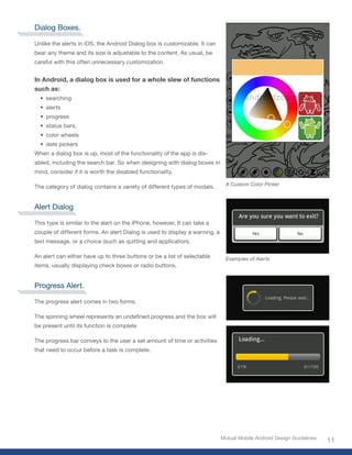 Dialog Boxes.

Unlike the alerts in iOS, the Android Dialog box is customizable. It can
bear any theme and its size is adjustable to the content. As usual, be
careful with this often unnecessary customization.


In Android, a dialog box is used for a whole slew of functions
such as:
  • searching
  • alerts
  • progress
  • status bars,
  • color wheels
  • date pickers
When a dialog box is up, most of the functionality of the app is dis-
abled, including the search bar. So when designing with dialog boxes in
mind, consider if it is worth the disabled functionality.

                                                                               A Custom Color Picker
The category of dialog contains a variety of different types of modals.


Alert Dialog

This type is similar to the alert on the iPhone, however, It can take a
couple of different forms. An alert Dialog is used to display a warning, a
text message, or a choice (such as quitting and application).

An alert can either have up to three buttons or be a list of selectable        Examples of Alerts
items, usually displaying check boxes or radio buttons.


Progress Alert.

The progress alert comes in two forms.

The spinning wheel represents an undefined progress and the box will
be present until its function is complete

The progress bar conveys to the user a set amount of time or activities
that need to occur before a task is complete.




                                                                             Mutual Mobile Android Design Guidelines
                                                                                                                       11
 