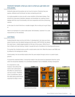 Android’s fantastic what-you-see-is-what-you-get date and
time picker.

Android’s date and time picker are not much to look at. Certainly they are
sparse, utilitarian and functional, but also uninspiring and dull.

It is quite possible to come up with a new rendition of this bland dialog. That
should be a discussion between designer and developer as creating custom
dialogs with this much functionality can be an expensive and time consuming
venture.

In the case of a short time line or smaller budget, this is what you’ve got. Enjoy
it!

Here is an example of a custom date picker. Not fantastic, however it is a vast
improvement on the standard.


List Views

Customizing list views can be a bit tricky. In development, list views are trans-
parent fixtures over the default background (the dark # #FF191919). By default,
list views have a faded edged gradient at the top of the screen. While this ef-
fect is flashy and neat looking, initially it caused all sorts of problems for drawing performance.

To counter this, Android came up with a script cache color hint. What this does is set RGB color
by default to the background values.

Unfortunately, this has terrible results when the user swipes through a list on a custom back-
ground.

To avoid this wretched effect, it should be noted in the document for developers that the cache
color hint should be disabled. It is considered disabled if set to #000000, thereby transparent.

It is important to note,
however, that without the
cache color optimization,
the effect on performance
can be an issue. Therefore,
some consideration about
the utility being performed is
important to keep in mind.




                                 Run of the mill List View     A custom List done right.     Custom List View Botch Job



                                                                            Mutual Mobile Android Design Guidelines
                                                                                                                      12
 