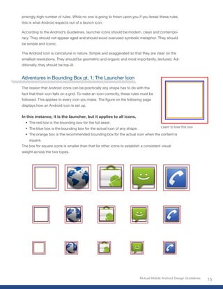 prisingly high number of rules. While no one is going to frown upon you if you break these rules,
this is what Android expects out of a launch icon.

According to the Android’s Guidelines, launcher icons should be modern, clean and contempo-
rary. They should not appear aged and should avoid overused symbolic metaphor. They should
be simple and iconic.

The Android icon is caricatural in nature. Simple and exaggerated so that they are clear on the
smallest resolutions. They should be geometric and organic and most importantly, textured. Ad-
ditionally, they should be top-lit.


Adventures in Bounding Box pt. 1; The Launcher Icon

The reason that Android icons can be practically any shape has to do with the
fact that their icon falls on a grid. To make an icon correctly, these rules must be
followed. This applies to every icon you make. The figure on the following page
displays how an Android icon is set up.


In this instance, it is the launcher, but it applies to all icons.
  • The red box is the bounding box for the full asset.
  • The blue box is the bounding box for the actual icon of any shape.                  Learn to love this box

  • The orange box is the recommended bounding box for the actual icon when the content is
    square.
The box for square icons is smaller than that for other icons to establish a consistent visual
weight across the two types.




                                                                           Mutual Mobile Android Design Guidelines
                                                                                                                     15
 