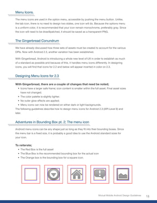 Menu Icons.

The menu icons are used in the option menu, accessible by pushing the menu button. Unlike,
the tab icon, there is no need to design two states, one icon will do. Because the options menu
is a uniform color, it is recommended that your icon remain monochrome, preferably gray. Since
the icon will need to be draw9patched, it should be saved as a transparent PNG.


The Gingerbread Conundrum

We have already discussed how three sets of assets must be created to account for the various
DPIs. Now with Android 2.3, another variation has been established.

With Gingerbread, Android is introducing a whole new level of UX in order to establish as much
of a standard as possible and because of this, it handles menu icons differently. In designing
icons, you will find that icons for 2.2 and below will appear inverted in color on 2.3.


Designing Menu Icons for 2.3

With Gingerbread, there are a couple of changes that need be noted;
  • Icons have a larger safe frame; icon content is smaller within the full asset. Final asset sizes
     have not changed.
  • The color palette is slightly lighter.
  • No outer glow effects are applied.
  • Menu icons can now be rendered on either dark or light backgrounds.
The following guidelines describe how to design menu icons for Android 2.3 (API Level 9) and
later.


Adventures in Bounding Box pt. 2; The menu icon

Android menu icons can be any shape just so long as they fit into their bounding boxes. Since
the menu bar is a fixed size, it is probably a good idea to use the Android standard sizes for
your icon.


To reiterate;
  • The Red Box is the full asset
  • The Blue Box is the recommended bounding box for the actual icon
  • The Orange box is the bounding box for a square icon.




                                                                           Mutual Mobile Android Design Guidelines
                                                                                                                     18
 