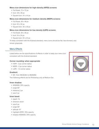 Menu icon dimensions for high-density (HPDI) screens:
  • Full Asset: 72 x 72 px
  • Icon: 48 x 48 px
  • Square Icon: 44 x 44 px

Menu icon dimensions for medium-density (MDPI) screens:
  • Full Asset: 48 x 48 px
  • Icon: 32 x 32 px
  • Square Icon: 30 x 30 px

Menu icon dimensions for low-density (LDPI) screens:
  • Full Asset: 36 x 36 px
  • Icon: 24 x 24 px
  • Square Icon: 22 x 22 px
To keep consistent with the Android standard, menu icons should be flat, face forward, and
remain grayscale.


Menu Effects

Listed below are the specifications of effects in order to keep your menu icon
consistent with the Android standard:


Corner rounding: when appropriate
  • HDPI - 3 px corner radius
  • MDPI - 2 px corner radius
  • LDPI - 1.5 corner radius

Gradient:
  • 90°, from #8C8C8C to #B2B2B2
The Following effects are for Photoshop only at Medium Dpi.


Inner shadow:
  • #000000, 20% opacity
  • angle 90°
  • distance 2 px
  • size 2 px

Inner bevel:
  • depth 1%
  • direction down
  • size 0 px
  • angle 90°
  • altitude 10°
  • highlight #ffffff, 70% opacity
  • shadow #000000, 25% opacity




                                                                        Mutual Mobile Android Design Guidelines
                                                                                                                  19
 