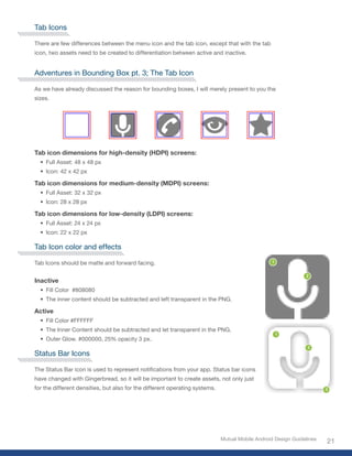 Tab Icons

There are few differences between the menu icon and the tab icon, except that with the tab
icon, two assets need to be created to differentiation between active and inactive.


Adventures in Bounding Box pt. 3; The Tab Icon

As we have already discussed the reason for bounding boxes, I will merely present to you the
sizes.




Tab icon dimensions for high-density (HDPI) screens:
  • Full Asset: 48 x 48 px
  • Icon: 42 x 42 px

Tab icon dimensions for medium-density (MDPI) screens:
  • Full Asset: 32 x 32 px
  • Icon: 28 x 28 px

Tab icon dimensions for low-density (LDPI) screens:
  • Full Asset: 24 x 24 px
  • Icon: 22 x 22 px

Tab Icon color and effects

Tab Icons should be matte and forward facing.


Inactive
  • Fill Color #808080
  • The inner content should be subtracted and left transparent in the PNG.

Active
  • Fill Color #FFFFFF
  • The Inner Content should be subtracted and let transparent in the PNG.
  • Outer Glow. #000000, 25% opacity 3 px.

Status Bar Icons

The Status Bar icon is used to represent notifications from your app. Status bar icons
have changed with Gingerbread, so it will be important to create assets, not only just
for the different densities, but also for the different operating systems.




                                                                             Mutual Mobile Android Design Guidelines
                                                                                                                       21
 