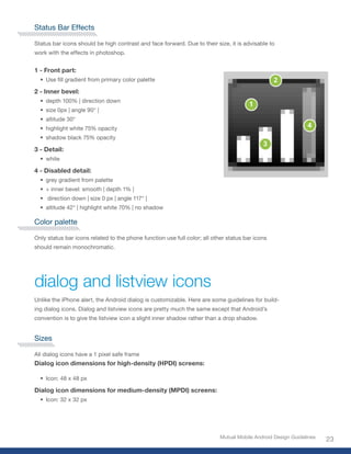 Status Bar Effects

Status bar icons should be high contrast and face forward. Due to their size, it is advisable to
work with the effects in photoshop.


1 - Front part:
  • Use fill gradient from primary color palette

2 - Inner bevel:
  • depth 100% | direction down
  • size 0px | angle 90° |
  • altitude 30°
  • highlight white 75% opacity
  • shadow black 75% opacity

3 - Detail:
  • white

4 - Disabled detail:
  • grey gradient from palette
  • + inner bevel: smooth | depth 1% |
  • direction down | size 0 px | angle 117° |
  • altitude 42° | highlight white 70% | no shadow

Color palette

Only status bar icons related to the phone function use full color; all other status bar icons
should remain monochromatic.




dialog and listview icons
Unlike the iPhone alert, the Android dialog is customizable. Here are some guidelines for build-
ing dialog icons. Dialog and listview icons are pretty much the same except that Android’s
convention is to give the listview icon a slight inner shadow rather than a drop shadow.


Sizes

All dialog icons have a 1 pixel safe frame
Dialog icon dimensions for high-density (HPDI) screens:

  • Icon: 48 x 48 px

Dialog icon dimensions for medium-density (MPDI) screens:
  • Icon: 32 x 32 px




                                                                           Mutual Mobile Android Design Guidelines
                                                                                                                     23
 