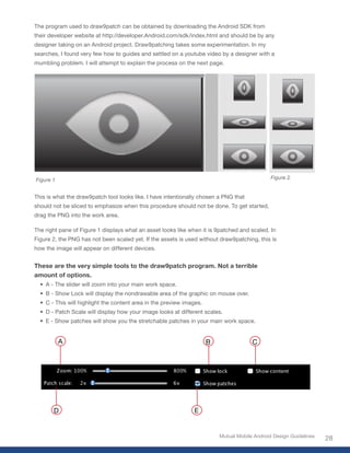 The program used to draw9patch can be obtained by downloading the Android SDK from
their developer website at http://developer.Android.com/sdk/index.html and should be by any
designer taking on an Android project. Draw9patching takes some experimentation. In my
searches, I found very few how to guides and settled on a youtube video by a designer with a
mumbling problem. I will attempt to explain the process on the next page.




Figure 1                                                                                       Figure 2.


This is what the draw9patch tool looks like. I have intentionally chosen a PNG that
should not be sliced to emphasize when this procedure should not be done. To get started,
drag the PNG into the work area.

The right pane of Figure 1 displays what an asset looks like when it is 9patched and scaled. In
Figure 2, the PNG has not been scaled yet. If the assets is used without draw9patching, this is
how the image will appear on different devices.


These are the very simple tools to the draw9patch program. Not a terrible
amount of options.
  • A - The slider will zoom into your main work space.
  • B - Show Lock will display the nondrawable area of the graphic on mouse over.
  • C - This will highlight the content area in the preview images.
  • D - Patch Scale will display how your image looks at different scales.
  • E - Show patches will show you the stretchable patches in your main work space.


           A                                                          B                C




       D                                                       E


                                                                          Mutual Mobile Android Design Guidelines
                                                                                                                    28
 