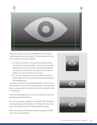 A                                                                                               B




When you drag your image into draw9patch, it will create a
1-pixel border around your image. This pixel space will be the
area in which you draw your patches.

  • A - Click your mouse on the top and left side to choose
     the areas that will be stretchable. In this image everything
     inside the green box will remain untouched regardless of
     the dimension of the device and only the frame itself will
     stretch. Left click the stretch pins to erase
  • B - Click and drag your mouse on the right and bottom
     side to select the area of the image that will be affected by
     the draw9patching.
This takes a good amount of experimentation to do right. And
unfortunately, even if you think it looks perfect, it will very likely
take a couple rounds of conversation with the developer to get
the asset right.

If you have draw9patched it correctly, the preview of the asset
will display something like this.

Now, as I said earlier, gradients do not stretch well. The figure
to the right displays what happens, reinforcing the notion that
icons and buttons must be considered different assets.

When you save your PNG the file type will change to a 9.PNG.
This is the is deliverable file.



                                                                         Mutual Mobile Android Design Guidelines
                                                                                                                   29
 