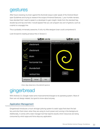 gestures
After hours wracking my brain against the illuminati-esque coder speak of the Android Devel-
oper Guidelines and trying to research the scope of Android Gestures, I, your humble narrator,
have decided that I need to speak to a developer to gain insight. Aside from the standard tap,
double tap and tap and hold, it would appear that you can program any sort of gesture, such as
a spiral or a squiggly line.

This is probably immensely awesome. If only my little designer brain could comprehend it.

Look forward to reading all about this in Version 2.




                 Every App deserves a thunderbolt gesture.



gingerbread
With Android 2.3, Google made some improvements/changes to its operating system. Most of
them are not design related, but good to know about anyway.


Application Management

Gingerbread introduces a much stronger policing system to watch apps that drain the bat-
tery and shut them down when they are using to much power and running in the background.
Additionally, it comes with a task manager tool that reports exactly which resources are being
consumed by which apps and force stop any application.



                                                                        Mutual Mobile Android Design Guidelines
                                                                                                                  30
 