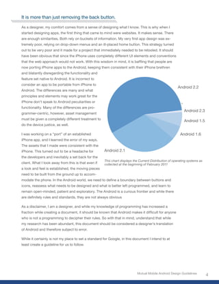 It is more than just removing the back button.

As a designer, my comfort comes from a sense of designing what I know. This is why when I
started designing apps, the first thing that came to mind were websites. It makes sense. There
are enough similarities. Both rely on buckets of information. My very first app design was ex-
tremely poor, relying on drop-down menus and an ill-placed home button. This strategy turned
out to be very poor and it made for a project that immediately needed to be retooled. It should
have been obvious that since the iPhone uses completely different UI elements and conventions
that the web approach would not work. With this wisdom in mind, it is baffling that people are
now porting iPhone apps to the Android, keeping them consistent with their iPhone brethren
and blatantly disregarding the functionality and
feature set native to Android. It is incorrect to
consider an app to be portable from iPhone to
                                                                                                       Android 2.2
Android. The differences are many and what
principles and elements may work great for the
iPhone don’t speak to Android peculiarities or
functionality. Many of the differences are pro-
                                                                                                            Android 2.3
grammer-centric, however, asset management
must be given a completely different treatment to
                                                                                                            Android 1.5
do the device justice, as well.

I was working on a “port” of an established                                                              Android 1.6
iPhone app, and I learned the error of my ways.
The assets that I made were consistent with the
iPhone. This turned out to be a headache for         Android 2.1
the developers and inevitably a set back for the
                                                     This chart displays the Current Distribution of operating systems as
client. What I took away from this is that even if   collected at the beginning of February 2011
a look and feel is established, the moving pieces
need to be built from the ground up to accom-
modate the phone. In the Android world, we need to define a boundary between buttons and
icons, reassess what needs to be designed and what is better left programmed, and learn to
remain open-minded, patient and exploratory. The Android is a curious frontier and while there
are definitely rules and standards, they are not always obvious

As a disclaimer, I am a designer, and while my knowledge of programming has increased a
fraction while creating a document, it should be known that Android makes it difficult for anyone
who is not a programming to decipher their rules. So with that in mind, understand that while
my research has been abundant, this document should be considered a designer’s translation
of Android and therefore subject to error.

While it certainly is not my place to set a standard for Google, in this document I intend to at
least create a guideline for us to follow.




                                                                           Mutual Mobile Android Design Guidelines
                                                                                                                            4
 