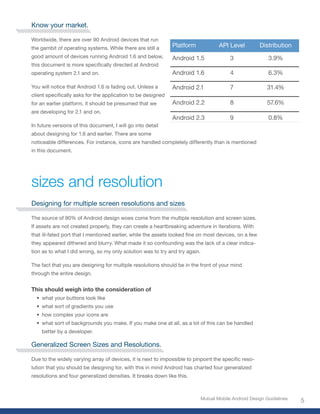 Know your market.

Worldwide, there are over 90 Android devices that run
the gambit of operating systems. While there are still a      Platform               API Level         Distribution
good amount of devices running Android 1.6 and below,         Android 1.5                 3                3.9%
this document is more specifically directed at Android
operating system 2.1 and on.                                  Android 1.6                 4                6.3%

You will notice that Android 1.6 is fading out. Unless a      Android 2.1                 7               31.4%
client specifically asks for the application to be designed
for an earlier platform, it should be presumed that we        Android 2.2                 8               57.6%
are developing for 2.1 and on.
                                                              Android 2.3                 9                0.8%
In future versions of this document, I will go into detail
about designing for 1.6 and earlier. There are some
noticeable differences. For instance, icons are handled completely differently than is mentioned
in this document.




sizes and resolution
Designing for multiple screen resolutions and sizes

The source of 90% of Android design woes come from the multiple resolution and screen sizes.
If assets are not created properly, they can create a heartbreaking adventure in iterations. With
that ill-fated port that I mentioned earlier, while the assets looked fine on most devices, on a few
they appeared dithered and blurry. What made it so confounding was the lack of a clear indica-
tion as to what I did wrong, so my only solution was to try and try again.

The fact that you are designing for multiple resolutions should be in the front of your mind
through the entire design.


This should weigh into the consideration of
  • what your buttons look like
  • what sort of gradients you use
  • how complex your icons are
  • what sort of backgrounds you make. If you make one at all, as a lot of this can be handled
    better by a developer.

Generalized Screen Sizes and Resolutions.

Due to the widely varying array of devices, it is next to impossible to pinpoint the specific reso-
lution that you should be designing for, with this in mind Android has charted four generalized
resolutions and four generalized densities. It breaks down like this.



                                                                             Mutual Mobile Android Design Guidelines
                                                                                                                       5
 