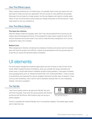 How This Effects Layout.

When creating wireframes for an Android app, it is probably wise to work your layout into mul-
tiple sizes to make sure that your application will work across as many platforms as possible.
Obviously, this will make for a longer project, but the due diligence will make for a better appli-
cation. It may not be the best course to base your design exclusively on the top devices - espe-
cially based on who your audience is.


How This Effects Design.

You have two choices.
Keep the design simple and squeaky clean. Don’t use intense gradients and consult your de-
veloper about the background theme. Or be prepared to make custom assets for each of the
various resolutions and screen sizes. If you want to make that fancy background, do it, but be
prepared to make a ton of assets.


Bottom Line.
When designing for Android, not taking the complexity of density and screen size into consider-
ation will make the project more difficult. I repeat; bring development into the process early on
to test the art, layout and elements before completion.




UI elements
For some reason Google has remained vague about any sort of sizing or rules for their UI ele-
ments. While I respect the lack of limitations, when you consider the various densities and
screen sizes, it would make sense to establish at least a loose guideline. I have spent countless
hours googling terms such as “Awesome Android Tab” and “Customized Menu”. I took a myriad
of screenshots and measured the various navigation elements and after days of research, I have
come up with something. I don’t want to call it a standard, because that it is a bit misleading.
Instead, I will call it a guideline.


The Tab Bar

I don’t know exactly what to say about the Tab Bar. We work
with them everyday. They serve the same purpose with Android
as they do with the iPhone. With Android, they can be top or          The standard tab bar.
bottom aligned.

There is a standard-ish Android Tab Bar, but it is somewhat unsightly. The prettier apps usually
opt to make their own.




                                                                           Mutual Mobile Android Design Guidelines
                                                                                                                     7
 