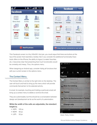 vs.




This Facebook screen is a tiny 240x320. And yes, you could argue that there are buttons at the
top of the screen that resemble a toolbar. But if you consider the additional functionality Face-
book offers on the iPhone; the ability to logout, to select favorites,
etc, it becomes clear that presenting that much functionality would
be unwieldy and messy. Thus, the options menu.

When designing an Android app, consider hiding all functions that
edit your current screen in the options menu.


The Context Menu.

The Context Menu is similar to the right click on the desktop. The
user will touch and hold to bring up the menu which will provide
commands that pertain to the selected activity.

In email, for example, touching and holding a particular email will
bring up a context menu to delete or archive the email.

They are customizable, but this should be a conversation between
design and development as far as the worth of customization.


While the width of the cells are adjustable, the standard
height is;
  • HDPI:    100 px
  • MDPI:    66 px
  • LDPI:    50 px                                                       Sleek, Pretty, Hidden


                                                                          Mutual Mobile Android Design Guidelines
                                                                                                                    9
 
