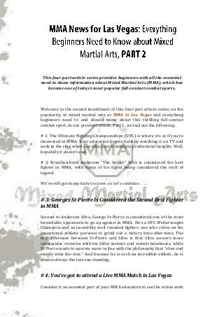 This four-part article series provides beginners with all the essential need-to-know information about Mixed Martial Arts (MMA), which has become one of today’s most popular full-contact combat sports. 
Welcome to the second installment of this four-part article series on the popularity of mixed martial arts or MMA in Las Vegas and everything beginners need to and should know about this thrilling full-contact combat sport. In our previous article, Part 1, we laid out the following: 
# 1: The Ultimate Fighting Championships (UFC) is where it’s at if you’re interested in MMA. Your education begins here by watching it on TV and ends in the ring when you take your training to professional heights. Well, hopefully it doesn’t end. 
# 2: Brazilian-born Anderson “The Spider” Silva is considered the best fighter in MMA, with many of his fights being considered the stuff of legend. 
We’ve still got many facts to cover, so let’s continue . . . . 
# 3: Georges St-Pierre Is Considered the Second Best Fighter in MMA 
Second to Anderson Silva, George St-Pierre is considered one of the most formidable opponents to go up against in MMA. He’s a UFC Welterweight Champion and an incredibly well rounded fighter; one who relies on his exceptional athletic prowess to grind out a victory time-after-time. The key difference between St-Pierre and Silva is that Silva secures more spectacular victories with his killer instinct and violent knockouts, while St-Pierre tends to operate more in line with the philosophy that “slow and steady wins the race.” And because he is such an incredible athlete, he is almost always the last one standing. 
# 4: You’ve got to attend a Live MMA Match in Las Vegas 
Consider it an essential part of your MMA education to see the action with  