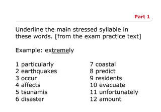 Part 1
Underline the main stressed syllable in
these words. [from the exam practice text]
Example: extremely
1 particularly 7 coastal
2 earthquakes 8 predict
3 occur 9 residents
4 affects 10 evacuate
5 tsunamis 11 unfortunately
6 disaster 12 amount
 