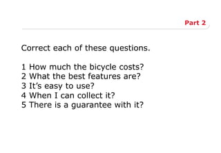 Part 2
Correct each of these questions.
1 How much the bicycle costs?
2 What the best features are?
3 It’s easy to use?
4 When I can collect it?
5 There is a guarantee with it?
 