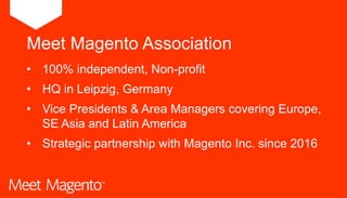 • 100% independent, Non-profit
• HQ in Leipzig, Germany
• Vice Presidents & Area Managers covering Europe,
SE Asia and Latin America
• Strategic partnership with Magento Inc. since 2016
Meet Magento Association
 