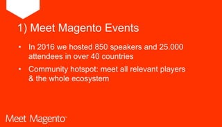 1) Meet Magento Events
• In 2016 we hosted 850 speakers and 25.000
attendees in over 40 countries
• Community hotspot: meet all relevant players
& the whole ecosystem
 