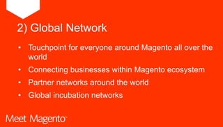 • Touchpoint for everyone around Magento all over the
world
• Connecting businesses within Magento ecosystem
• Partner networks around the world
• Global incubation networks
2) Global Network
 
