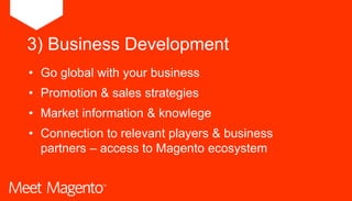 • Go global with your business
• Promotion & sales strategies
• Market information & knowlege
• Connection to relevant players & business
partners – access to Magento ecosystem
3) Business Development
 