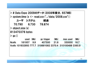 > # Data Expo 2009のデータ(2008年度分，657MB)
> system.time(x <- read.csv("../data/2008.csv"))
  　　ユーザ システム             　経過
   70.790      6.730    78.874
> object.size(x)
813470376 bytes
> gc()
             used (Mb)   gc trigger (Mb)   max used (Mb)
Ncells    181957 9.8      407500    21.8    350000 18.7
Vcells 101932893 777.7 310681082 2370.4 310100488 2365.9




                                                           11
 