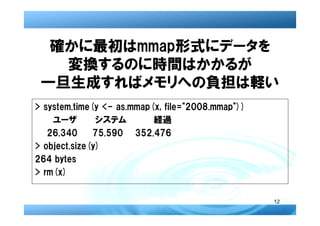 確かに最初はmmap形式にデータを
   変換するのに時間はかかるが
 一旦生成すればメモリへの負担は軽い
> system.time(y <- as.mmap(x, file="2008.mmap"))
    ユーザ        システム        経過
   26.340     75.590 352.476
> object.size(y)
264 bytes
> rm(x)


                                                   12
 