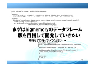 class BigDataFrame : boost::noncopyable
{
  public:
   enum DataType {CHAR=1, SHORT=2, INT=3, DOUBLE=4, COMPLEX=5};
 public:
  BigDataFrame(index_type nrow, index_type ncol) : nrow_(nrow), ncol_(ncol) {
   // initializing shared pointer
   p = std::shared_ptr<Monitor>(new Monitor[ncol],
                       std::default_delete<Monitor[]>());


 まずはbigmemoryのデータフレーム
  版を目指して開発していきたい
                    期待せずに待っていてください・・・
                              template <typename T>
                              struct RecordValueVisitor : boost::static_visitor<>
                              {
                                RecordValueVisitor(T const& v) : val_(v) { }
                                void operator ()(std::vector<T>& vec) const {
                                  vec.push_back(this->val_);
                                }
                                private:
                                T val_;
                              };
                                                                                    17
 