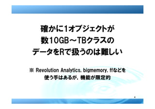 確かに1オブジェクトが
  数10GB～TBクラスの
 データをRで扱うのは難しい

※ Revolution Analytics, bigmemory, ffなどを
     使う手はあるが，機能が限定的


                                           4
 
