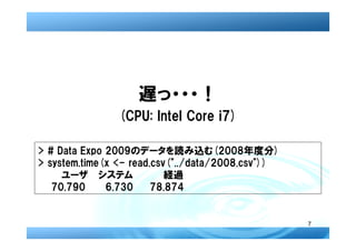 遅っ・・・！
               (CPU: Intel Core i7)

> # Data Expo 2009のデータを読み込む(2008年度分)
> system.time(x <- read.csv("../data/2008.csv"))
  　　ユーザ システム             　経過
   70.790     6.730     78.874


                                                   7
 