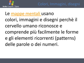Colori, Immagini, disegni

Le mappe mentali usano
colori, immagini e disegni perchè il
cervello umano riconosce e
comprende più facilmente le forme
e gli elementi ricorrenti (patterns)
delle parole o dei numeri.
 