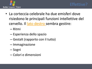 Effettive?

• La corteccia celebrale ha due emisferi dove
  risiedono le principali funzioni intellettive del
  cervello. Il lato destro sembra gestire:
  – Ritmi
  – Esperienza dello spazio
  – Gestalt (rapporto con il tutto)
  – Immaginazione
  – Sogni
  – Colori e dimensioni
 