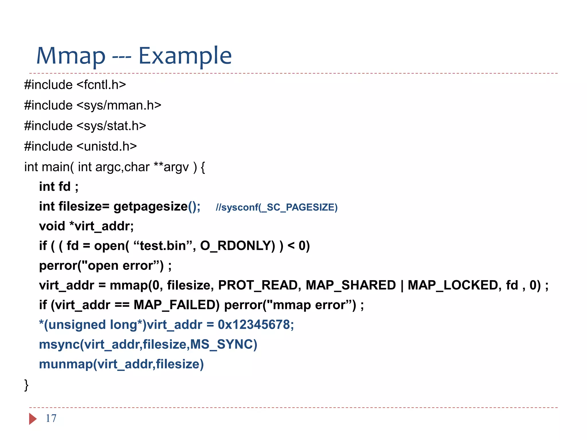 Mmap --- Example
17
#include <fcntl.h>
#include <sys/mman.h>
#include <sys/stat.h>
#include <unistd.h>
int main( int argc,char **argv ) {
int fd ;
int filesize= getpagesize(); //sysconf(_SC_PAGESIZE)
void *virt_addr;
if ( ( fd = open( “test.bin”, O_RDONLY) ) < 0)
perror("open error”) ;
virt_addr = mmap(0, filesize, PROT_READ, MAP_SHARED | MAP_LOCKED, fd , 0) ;
if (virt_addr == MAP_FAILED) perror("mmap error”) ;
*(unsigned long*)virt_addr = 0x12345678;
msync(virt_addr,filesize,MS_SYNC)
munmap(virt_addr,filesize)
}
 