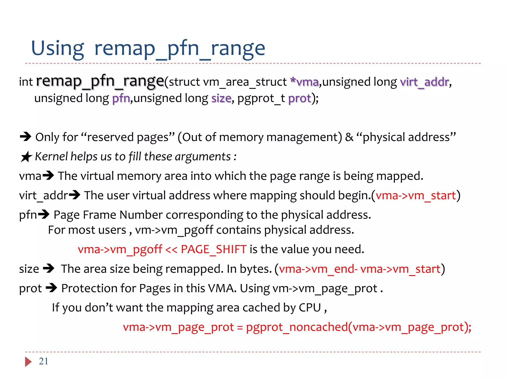 Using remap_pfn_range
21
int remap_pfn_range(struct vm_area_struct *vma,unsigned long virt_addr,
unsigned long pfn,unsigned long size, pgprot_t prot);
 Only for “reserved pages” (Out of memory management) & “physical address”
★ Kernel helps us to fill these arguments :
vma The virtual memory area into which the page range is being mapped.
virt_addr The user virtual address where mapping should begin.(vma->vm_start)
pfn Page Frame Number corresponding to the physical address.
For most users , vm->vm_pgoff contains physical address.
vma->vm_pgoff << PAGE_SHIFT is the value you need.
size  The area size being remapped. In bytes. (vma->vm_end- vma->vm_start)
prot  Protection for Pages in this VMA. Using vm->vm_page_prot .
If you don’t want the mapping area cached by CPU ,
vma->vm_page_prot = pgprot_noncached(vma->vm_page_prot);
 