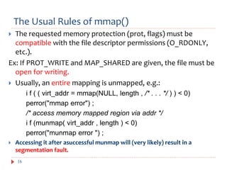 The Usual Rules of mmap()
16
 The requested memory protection (prot, flags) must be
compatible with the file descriptor permissions (O_RDONLY,
etc.).
Ex: If PROT_WRITE and MAP_SHARED are given, the file must be
open for writing.
 Usually, an entire mapping is unmapped, e.g.:
i f ( ( virt_addr = mmap(NULL, length , /* . . . */ ) ) < 0)
perror("mmap error") ;
/* access memory mapped region via addr */
i f (munmap( virt_addr , length ) < 0)
perror("munmap error ") ;
 Accessing it after asuccessful munmap will (very likely) result in a
segmentation fault.
 