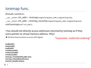 ioremap func.
6
#include <asm/io.h>
__u32 __iomem virt_addr = ioremap(unsigned long phys_addr, unsigned long size);
__u32 __iomem virt_addr = ioremap_nocache(unsigned long phys_addr, unsigned long size);
void iounmap(void * virt_addr );
You should not directly access addresses returned by ioremap as if they
were pointer to virtual memory address. Why?
 We have these functions to access H/W register
“Guarantee read/write ordering"
readb(addr)
readw(addr)
readl(addr)
writeb(val,addr)
writew(val,addr)
writel(val,addr)
memcpy_fromio(buffer,addr, len);
memcpy_toio(addr,buffer,len);
memset_io(addr,val,len);
 