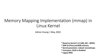 Memory Mapping Implementation (mmap) in
Linux Kernel
Adrian Huang | May, 2022
* Based on kernel 5.11 (x86_64) – QEMU
* SMP (4 CPUs) and 8GB memory
* Kernel parameter: nokaslr norandmaps
* Userspace: ASLR is disabled
* Legacy BIOS
 