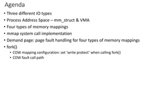 Agenda
• Three different IO types
• Process Address Space – mm_struct & VMA
• Four types of memory mappings
• mmap system call implementation
• Demand page: page fault handling for four types of memory mappings
• fork()
• COW mapping configuration: set ‘write protect’ when calling fork()
• COW fault call path
 