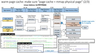 Page Map
Level-4 Table
Sign-extend
Page Map
Level-4 Offset
30 21
39 38 29
47
48
63
Page Directory
Pointer Offset
Page Directory
Offset
Page Directory
Pointer Table
Page Directory
Table
PML4E #255
PML4E for
kernel
PDPTE #511
PTE #510
stack
task_struct
pgd
mm
mm_struct
mmap
PTE #509
…
PTE #478
PML4E #0
PDE #2
PDPTE #0
PTE #0
.text, .data, …
Linear Address: 0x7ffff7ff9000
PTE #188
…
PTE #190
PTE #199
…
heap
PTE #505 mmap
(memory-mapped file
= page cache)
12
20 11 0
Page Table
Page Directory
Pointer Offset
Page Directory Offset
Disk
PDE #511
PDE #447
Already in page cache:
file->f_mapping
1
2
After alloc_set_pte()
After alloc_set_pte()
Physical Memory
<< PAGE_SHIFT
warm page cache: make sure “page cache = mmap physical page” (2/3)
 
