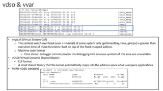 vdso & vvar
• vsyscall (Virtual System Call)
o The context switch overhead (user <-> kernel) of some system calls (gettimeofday, time, getcpu) is greater than
execution time of those functions: Built on top of the fixed-mapped address
o Machine code format
o Core dump: debugger cannot provide the debugging info because symbols of this area are unavailable
• vDSO (Virtual Dynamic Shared Object)
• ELF format
• A small shared library that the kernel automatically maps into the address space of all userspace applications
• VVAR (vDSO Variable)
 