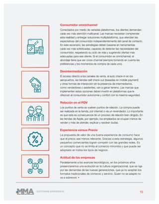 15CUSTOMER EXPERIENCE
Consumidor omnichannel
Conectados por medio de variadas plataformas, los clientes demandan
cada vez más atención multicanal. Las marcas necesitan comprender
esta realidad y entregar soluciones multiplataforma, que atiendan las
expectativas del consumidor independientemente del canal de contacto.
En este escenario, las estrategias deben basarse en herramientas
cada vez más sofisticadas, capaces de detectar las necesidades del
consumidor, respetando su ciclo de vida y sugiriendo ofertas más
adecuadas para ese cliente. Si el consumidor es omnichannel, el
abordaje tiene que ser cross-channel (siempre tomando en cuenta las
preferencias y los momentos de compra de cada uno).
Desintermediación
El acceso directo a los canales de venta, el auto check-in en los
aeropuertos, las tiendas self check-out (basadas en mobile payment)
y otras formas de interacción sin la presencia de intermediarios,
como vendedores o asistentes, van a ganar terreno. Las marcas que
implementen estas opciones deben invertir en plataformas que le
ofrezcan al consumidor autonomía y confort con la máxima seguridad.
Relación en el PDV
Los puntos de venta se vuelven puntos de relación. La compra puede
ser realizada en la tienda, por internet o vía un revendedor. Lo importante
es que esta es consecuencia de un proceso de relación bien dirigido. En
las tiendas de Apple, por ejemplo, los empleados se ocupan menos de
vender y más de atender, explicar y resolver dudas.
Experiencia versus Precio
La propuesta de valor de una buena experiencia de consumo hace
que el precio sea menos relevante. Gracias a esta estrategia, algunos
pequeños comerciantes logran competir con las grandes redes. Es
un concepto que no se limita al comercio minorista y que puede ser
adoptado en todos los tipos de negocio.
Actitud de las empresas
Paralelamente a los avances tecnológicos, en los próximos años
presenciaremos una evolución en la cultura organizacional, que se rige
por las demandas de las nuevas generaciones, que ya no aceptan los
formatos tradicionales de comercio y servicio. Quien no se adapte no
va a sobrevivir. •
 