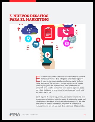 16CUSTOMER EXPERIENCE
E
l aumento de consumidores conectados está generando que el
marketing evolucione de la entrega de campañas a la gestión
de experiencias personalizadas, que buscan captar al cliente
desde el primer día. De este modo, dominar los conceptos, canales
y tecnologías ligados a la experiencia del consumidor online es
primordial, tanto para los anunciantes como para las agencias. Cada
vez más lo digital está en el centro de las estrategias y el mobile está
en centro de lo digital.
Desde el punto de vista de la publicidad, los desafíos son grandes, pues
el nuevo escenario exige una transformación de las agencias para la cual
no todas están preparadas. Buena parte todavía se estructura alrededor
de su oferta de medios. Sin embargo, los puntos de contacto que
involucran medios son solo una parte de la experiencia del consumidor.
3. NUEVOS DESAFÍOS
PARA EL MARKETING
 